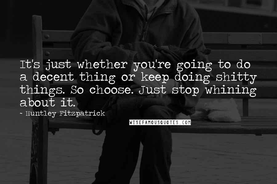 Huntley Fitzpatrick Quotes: It's just whether you're going to do a decent thing or keep doing shitty things. So choose. Just stop whining about it.