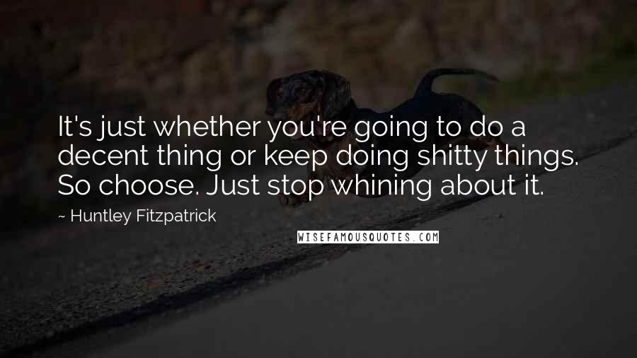 Huntley Fitzpatrick Quotes: It's just whether you're going to do a decent thing or keep doing shitty things. So choose. Just stop whining about it.