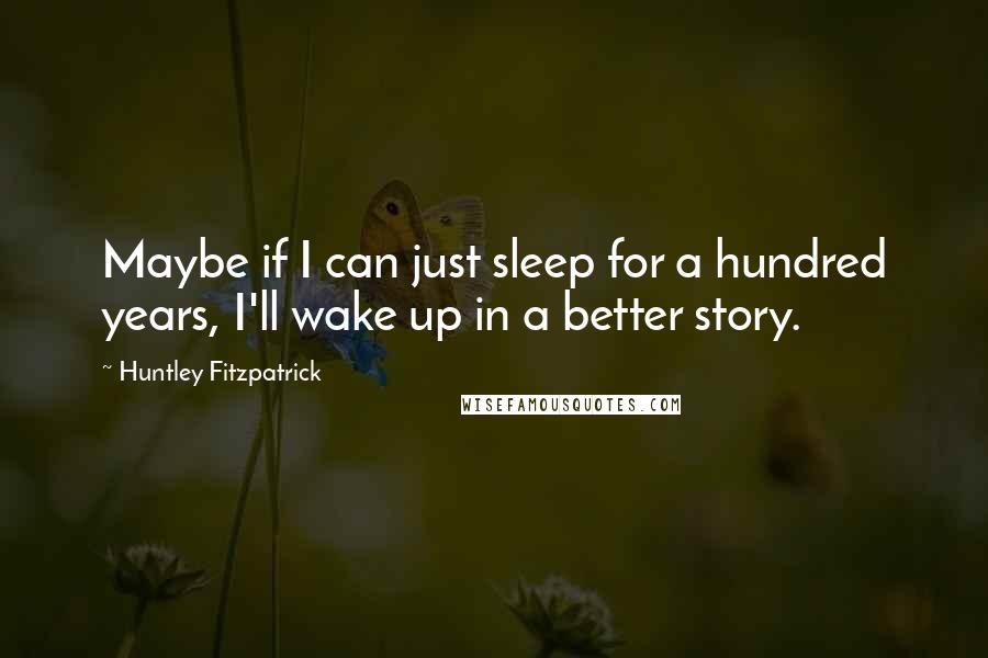 Huntley Fitzpatrick Quotes: Maybe if I can just sleep for a hundred years, I'll wake up in a better story.