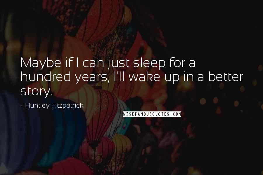 Huntley Fitzpatrick Quotes: Maybe if I can just sleep for a hundred years, I'll wake up in a better story.