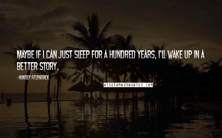 Huntley Fitzpatrick Quotes: Maybe if I can just sleep for a hundred years, I'll wake up in a better story.