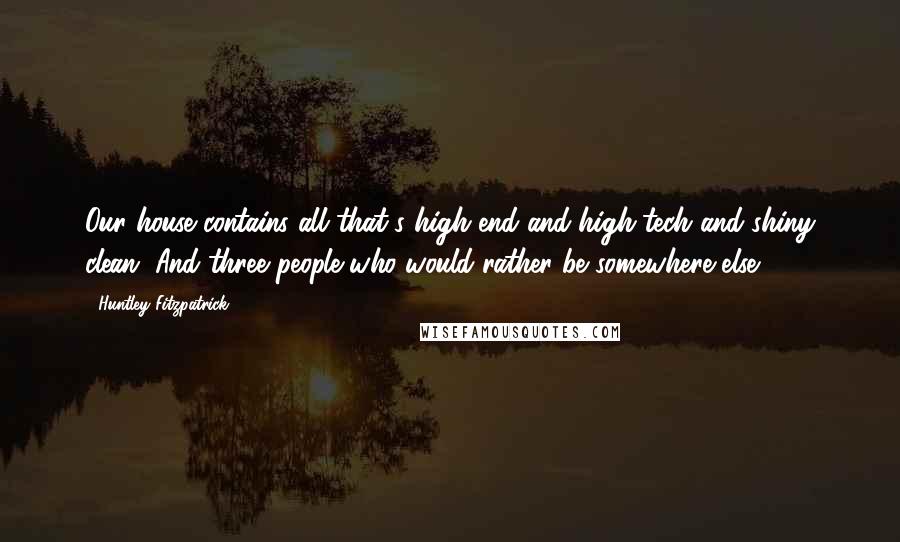 Huntley Fitzpatrick Quotes: Our house contains all that's high-end and high-tech and shiny clean. And three people who would rather be somewhere else.