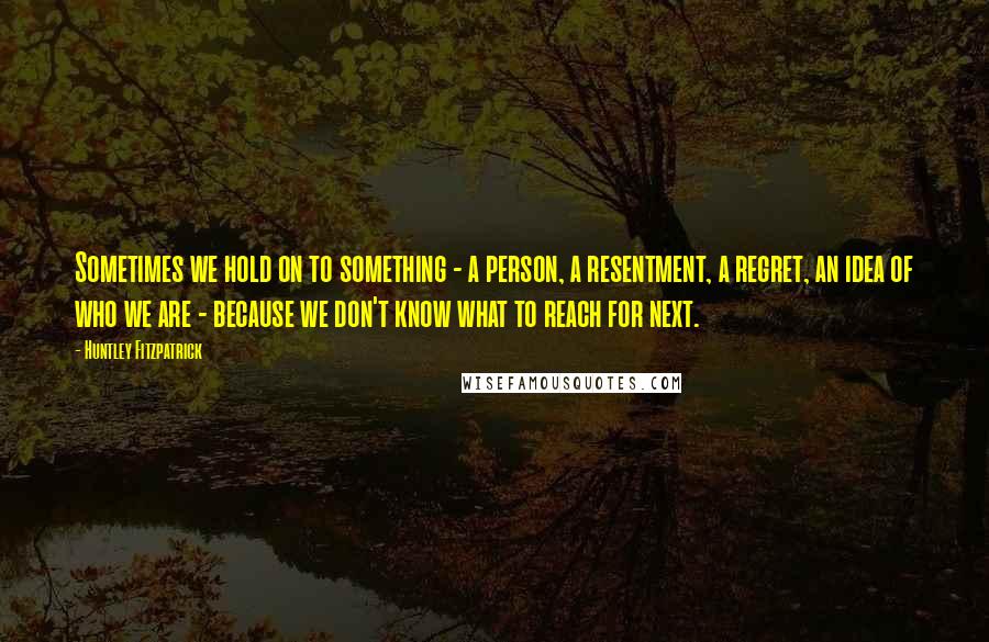 Huntley Fitzpatrick Quotes: Sometimes we hold on to something - a person, a resentment, a regret, an idea of who we are - because we don't know what to reach for next.