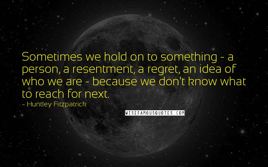 Huntley Fitzpatrick Quotes: Sometimes we hold on to something - a person, a resentment, a regret, an idea of who we are - because we don't know what to reach for next.