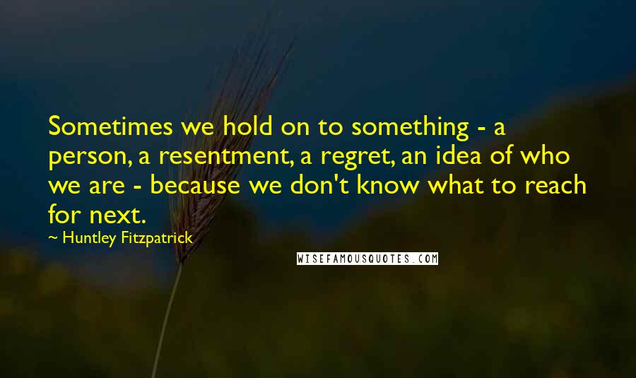 Huntley Fitzpatrick Quotes: Sometimes we hold on to something - a person, a resentment, a regret, an idea of who we are - because we don't know what to reach for next.