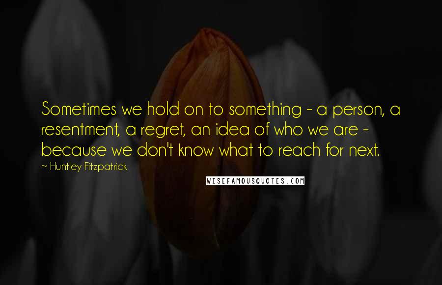 Huntley Fitzpatrick Quotes: Sometimes we hold on to something - a person, a resentment, a regret, an idea of who we are - because we don't know what to reach for next.