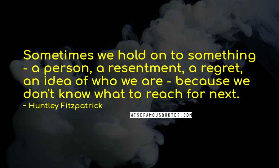 Huntley Fitzpatrick Quotes: Sometimes we hold on to something - a person, a resentment, a regret, an idea of who we are - because we don't know what to reach for next.