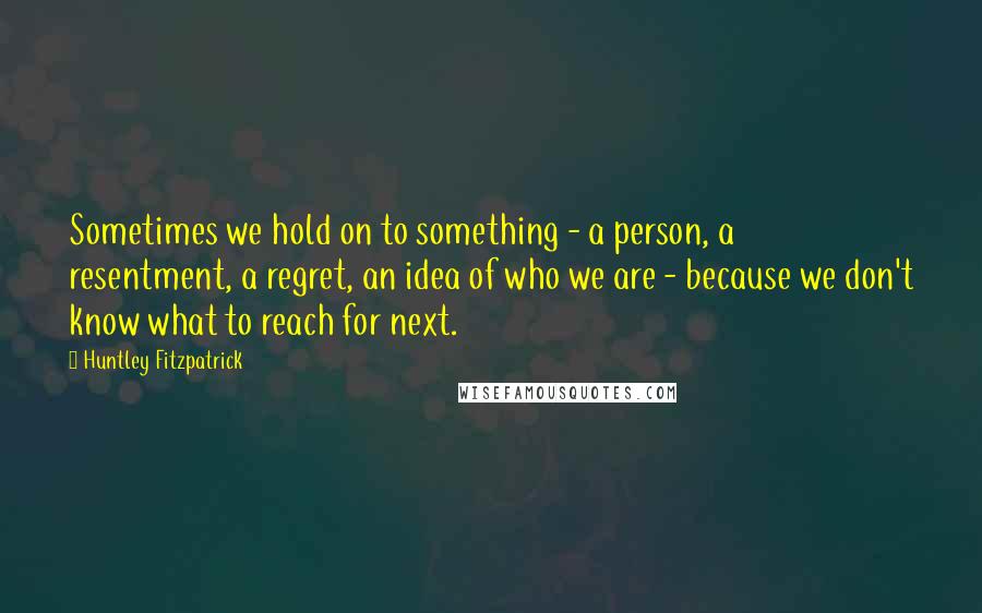 Huntley Fitzpatrick Quotes: Sometimes we hold on to something - a person, a resentment, a regret, an idea of who we are - because we don't know what to reach for next.