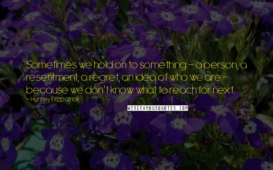 Huntley Fitzpatrick Quotes: Sometimes we hold on to something - a person, a resentment, a regret, an idea of who we are - because we don't know what to reach for next.