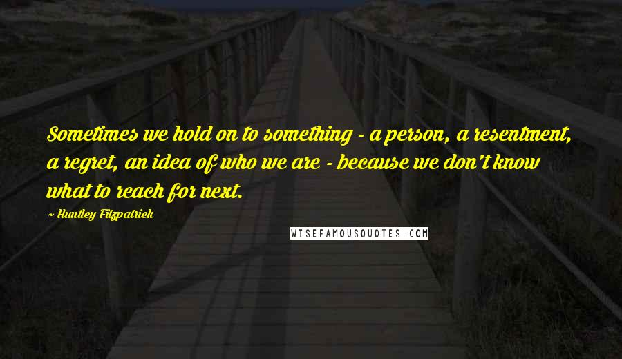 Huntley Fitzpatrick Quotes: Sometimes we hold on to something - a person, a resentment, a regret, an idea of who we are - because we don't know what to reach for next.