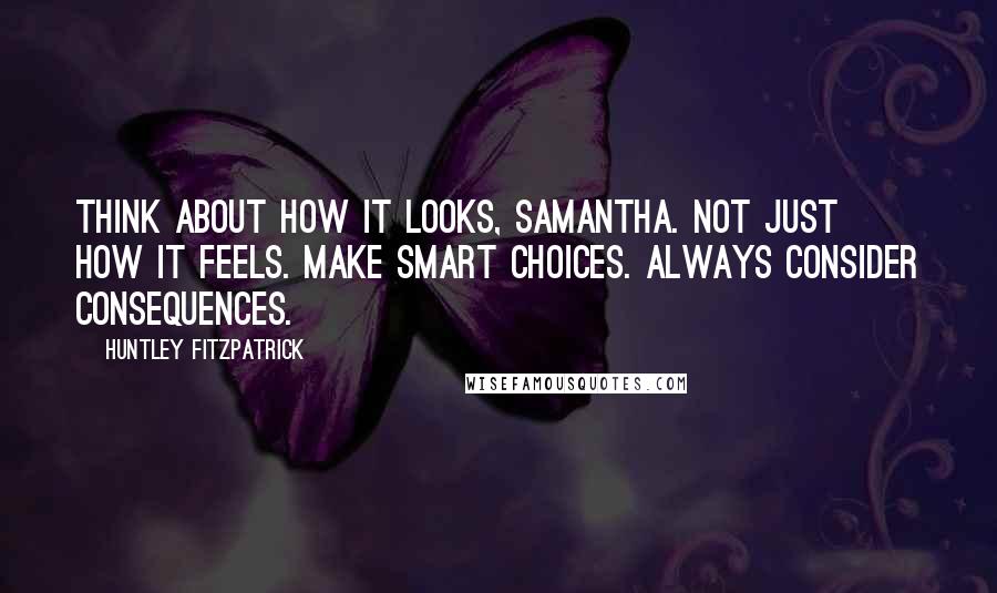 Huntley Fitzpatrick Quotes: Think about how it looks, Samantha. Not just how it feels. Make smart choices. Always consider consequences.