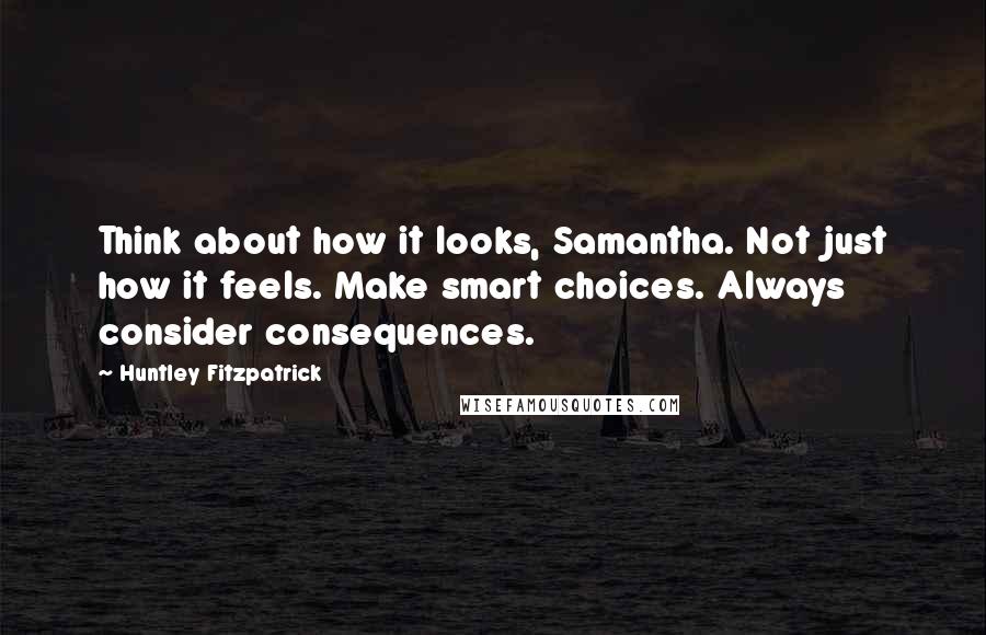 Huntley Fitzpatrick Quotes: Think about how it looks, Samantha. Not just how it feels. Make smart choices. Always consider consequences.