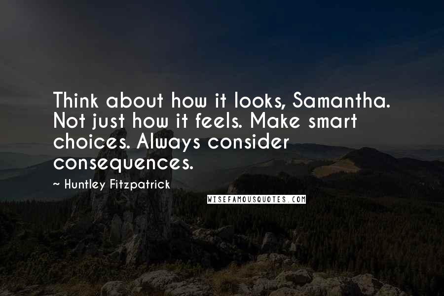Huntley Fitzpatrick Quotes: Think about how it looks, Samantha. Not just how it feels. Make smart choices. Always consider consequences.