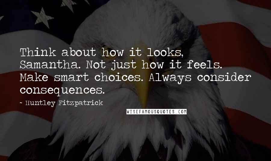 Huntley Fitzpatrick Quotes: Think about how it looks, Samantha. Not just how it feels. Make smart choices. Always consider consequences.