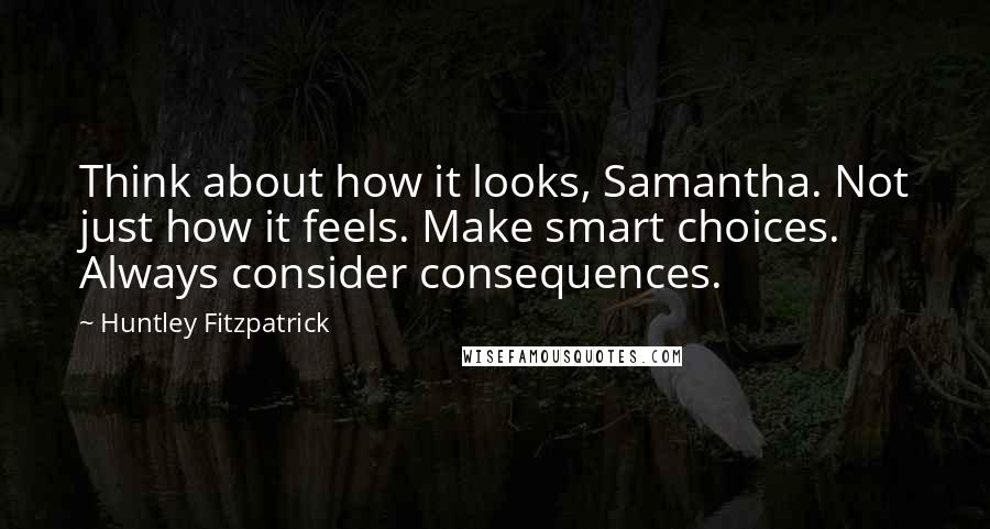 Huntley Fitzpatrick Quotes: Think about how it looks, Samantha. Not just how it feels. Make smart choices. Always consider consequences.