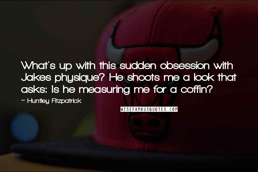 Huntley Fitzpatrick Quotes: What's up with this sudden obsession with Jakes physique? He shoots me a look that asks: Is he measuring me for a coffin?