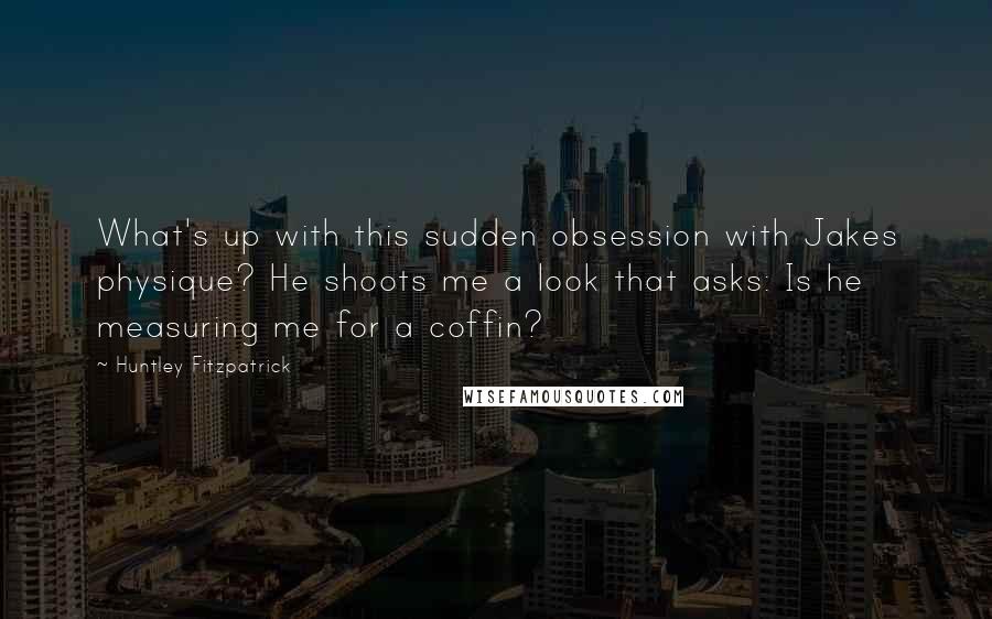 Huntley Fitzpatrick Quotes: What's up with this sudden obsession with Jakes physique? He shoots me a look that asks: Is he measuring me for a coffin?