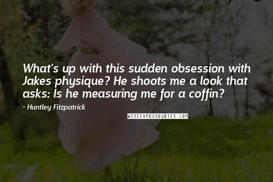 Huntley Fitzpatrick Quotes: What's up with this sudden obsession with Jakes physique? He shoots me a look that asks: Is he measuring me for a coffin?