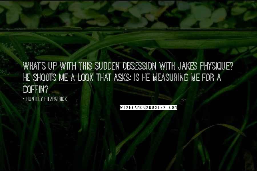 Huntley Fitzpatrick Quotes: What's up with this sudden obsession with Jakes physique? He shoots me a look that asks: Is he measuring me for a coffin?