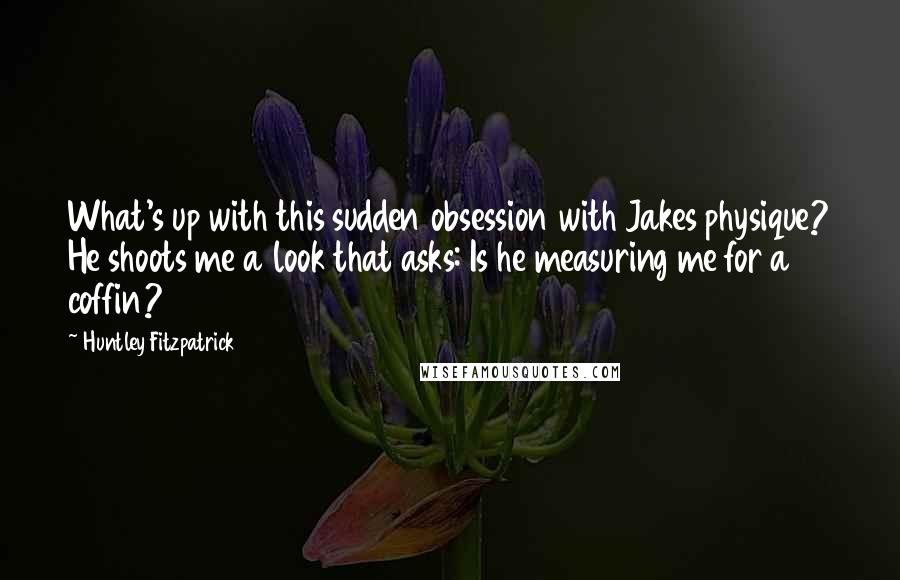 Huntley Fitzpatrick Quotes: What's up with this sudden obsession with Jakes physique? He shoots me a look that asks: Is he measuring me for a coffin?