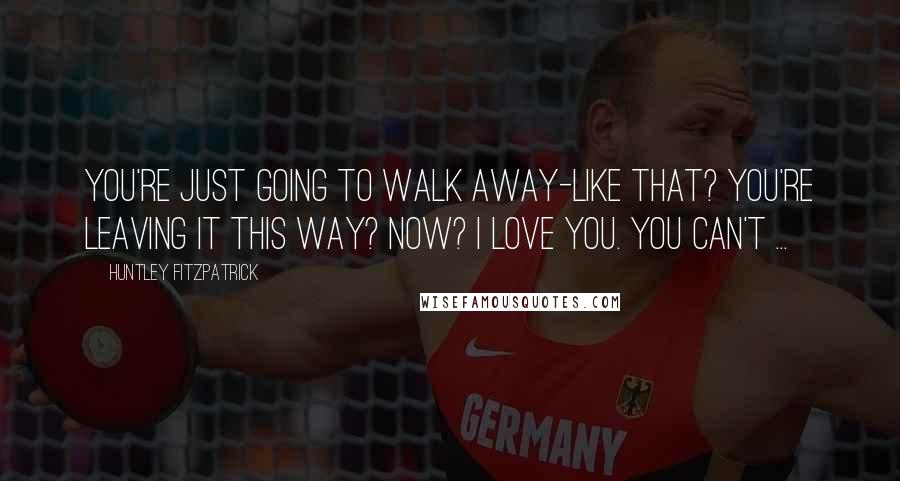 Huntley Fitzpatrick Quotes: You're just going to walk away-like that? You're leaving it this way? Now? I love you. You can't ...