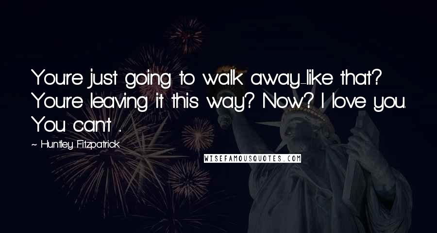 Huntley Fitzpatrick Quotes: You're just going to walk away-like that? You're leaving it this way? Now? I love you. You can't ...