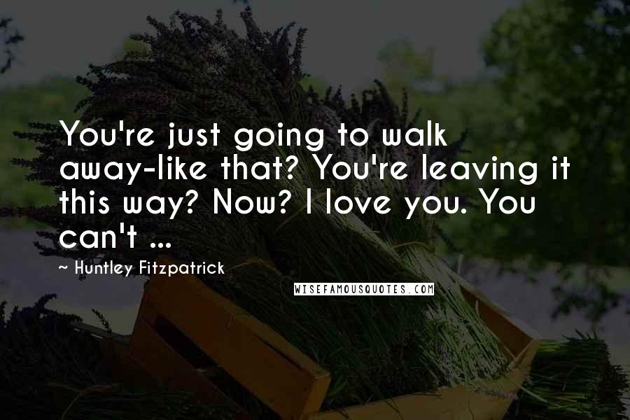 Huntley Fitzpatrick Quotes: You're just going to walk away-like that? You're leaving it this way? Now? I love you. You can't ...