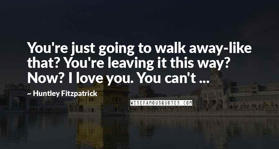 Huntley Fitzpatrick Quotes: You're just going to walk away-like that? You're leaving it this way? Now? I love you. You can't ...