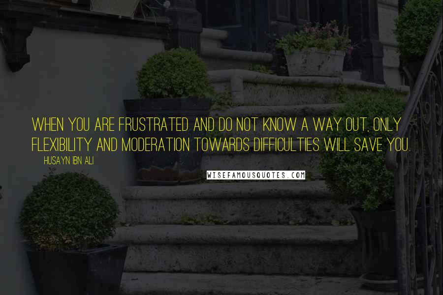 Husayn Ibn Ali Quotes: When you are frustrated and do not know a way out, only flexibility and moderation towards difficulties will save you.