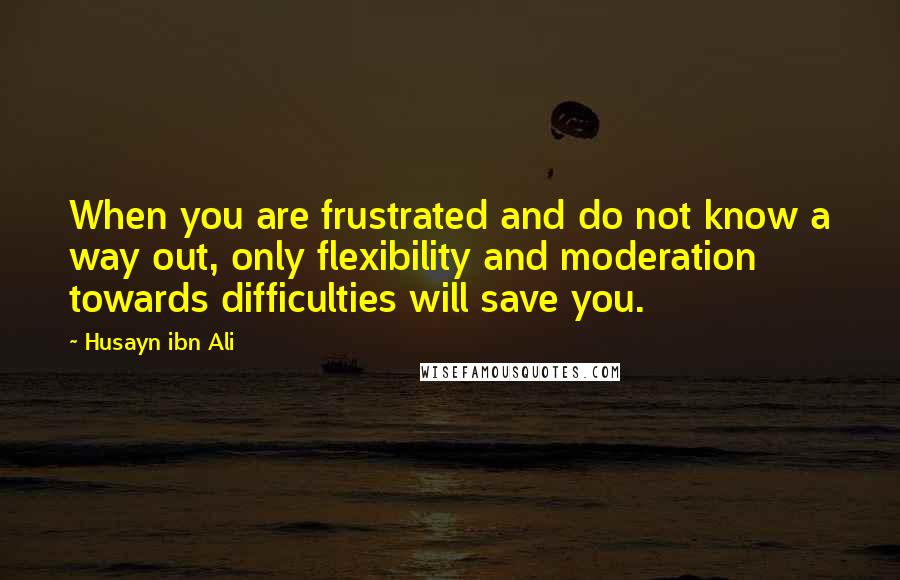Husayn Ibn Ali Quotes: When you are frustrated and do not know a way out, only flexibility and moderation towards difficulties will save you.