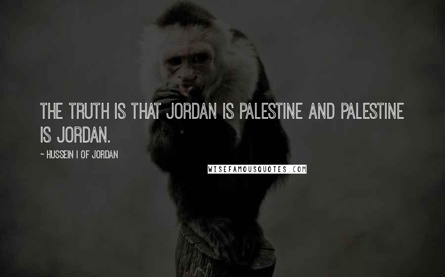 Hussein I Of Jordan Quotes: The truth is that Jordan is Palestine and Palestine is Jordan.