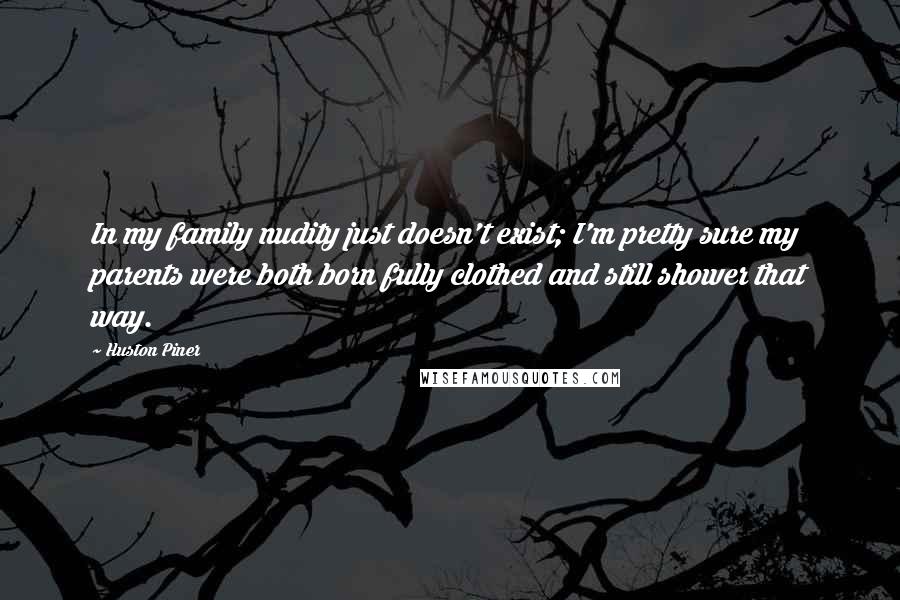 Huston Piner Quotes: In my family nudity just doesn't exist; I'm pretty sure my parents were both born fully clothed and still shower that way.