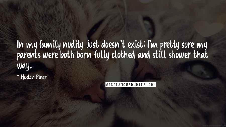 Huston Piner Quotes: In my family nudity just doesn't exist; I'm pretty sure my parents were both born fully clothed and still shower that way.