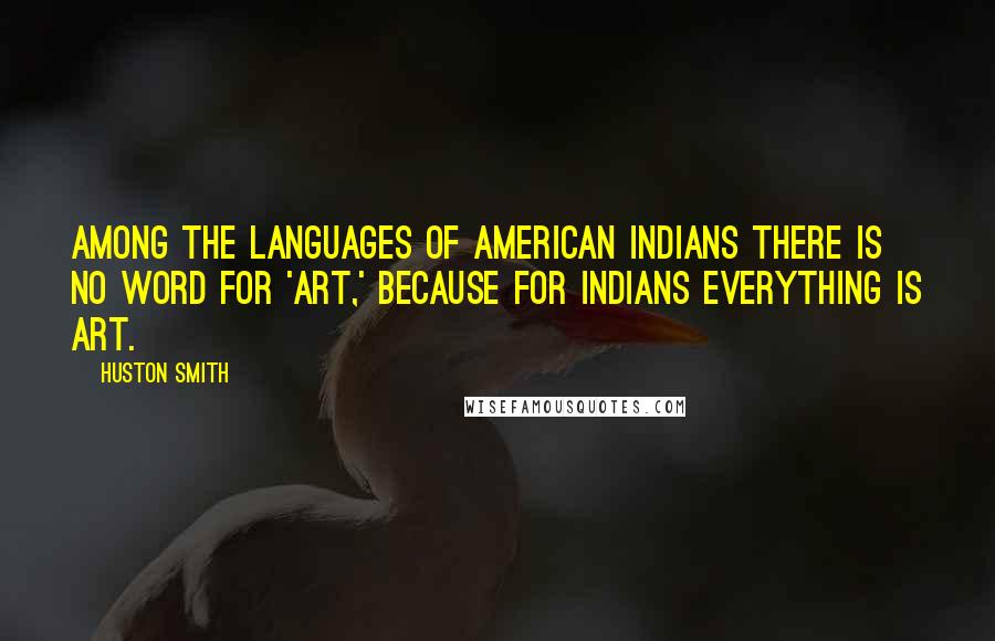 Huston Smith Quotes: Among the languages of American Indians there is no word for 'art,' because for Indians everything is art.
