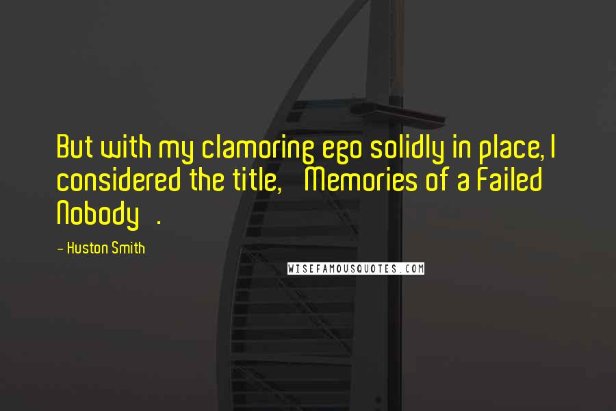 Huston Smith Quotes: But with my clamoring ego solidly in place, I considered the title, 'Memories of a Failed Nobody'.