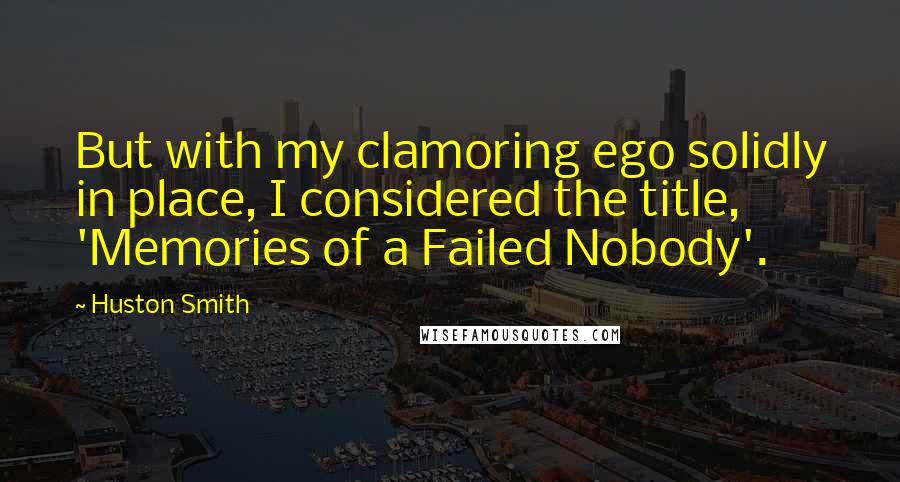 Huston Smith Quotes: But with my clamoring ego solidly in place, I considered the title, 'Memories of a Failed Nobody'.