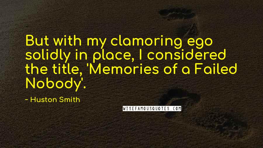 Huston Smith Quotes: But with my clamoring ego solidly in place, I considered the title, 'Memories of a Failed Nobody'.