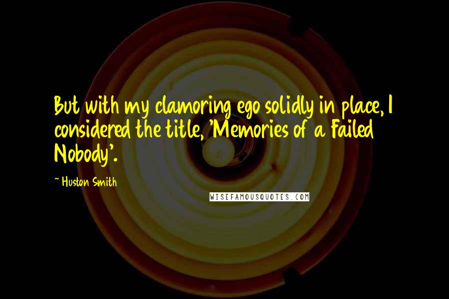 Huston Smith Quotes: But with my clamoring ego solidly in place, I considered the title, 'Memories of a Failed Nobody'.