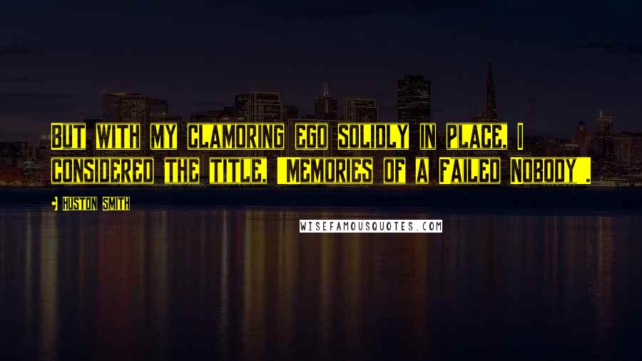 Huston Smith Quotes: But with my clamoring ego solidly in place, I considered the title, 'Memories of a Failed Nobody'.