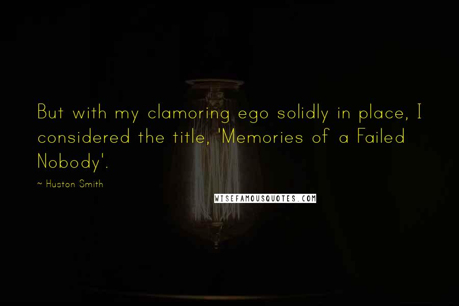 Huston Smith Quotes: But with my clamoring ego solidly in place, I considered the title, 'Memories of a Failed Nobody'.