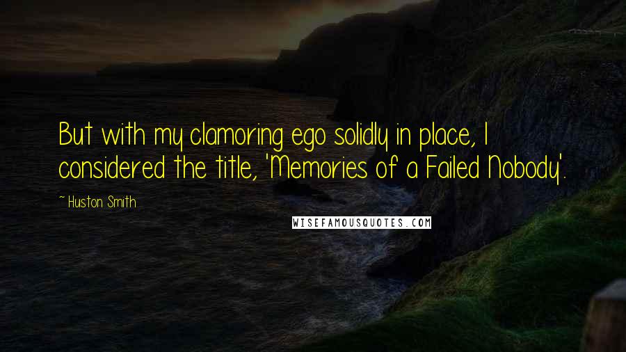 Huston Smith Quotes: But with my clamoring ego solidly in place, I considered the title, 'Memories of a Failed Nobody'.