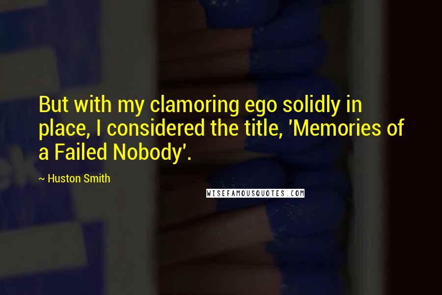 Huston Smith Quotes: But with my clamoring ego solidly in place, I considered the title, 'Memories of a Failed Nobody'.