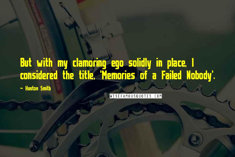 Huston Smith Quotes: But with my clamoring ego solidly in place, I considered the title, 'Memories of a Failed Nobody'.