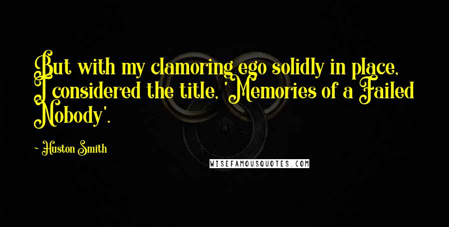 Huston Smith Quotes: But with my clamoring ego solidly in place, I considered the title, 'Memories of a Failed Nobody'.