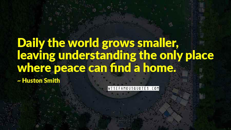 Huston Smith Quotes: Daily the world grows smaller, leaving understanding the only place where peace can find a home.