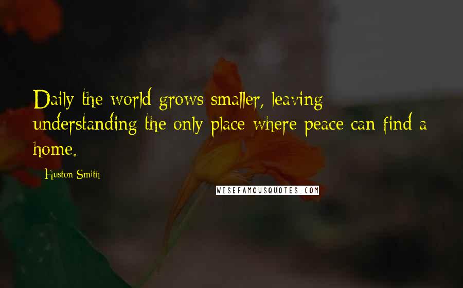 Huston Smith Quotes: Daily the world grows smaller, leaving understanding the only place where peace can find a home.