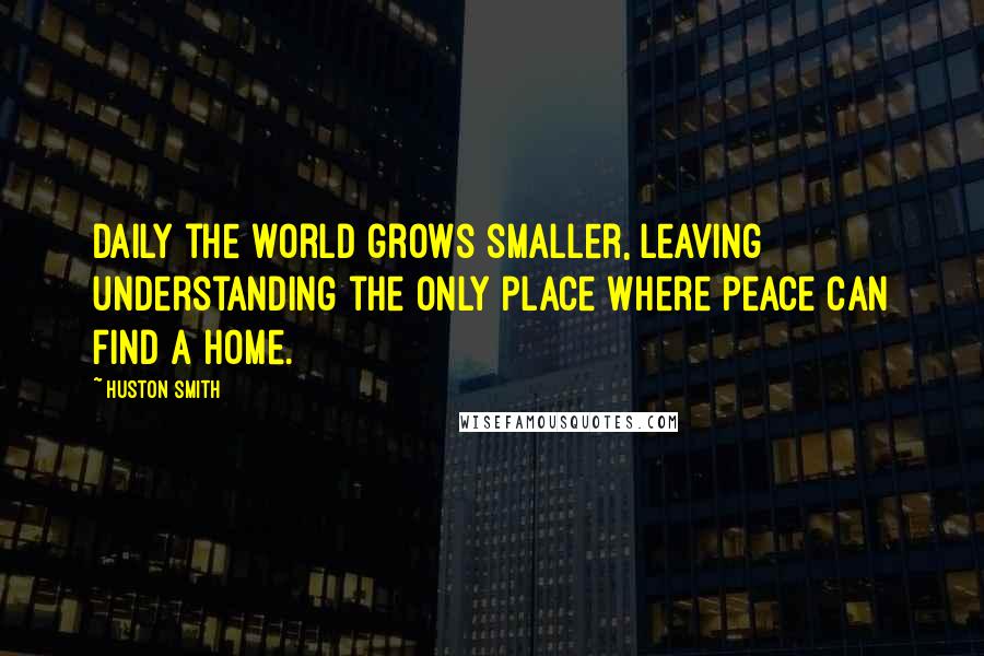 Huston Smith Quotes: Daily the world grows smaller, leaving understanding the only place where peace can find a home.