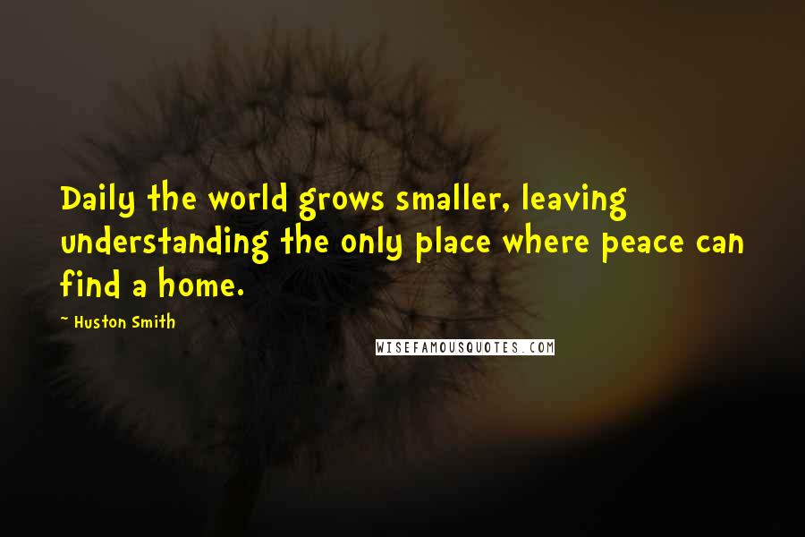 Huston Smith Quotes: Daily the world grows smaller, leaving understanding the only place where peace can find a home.