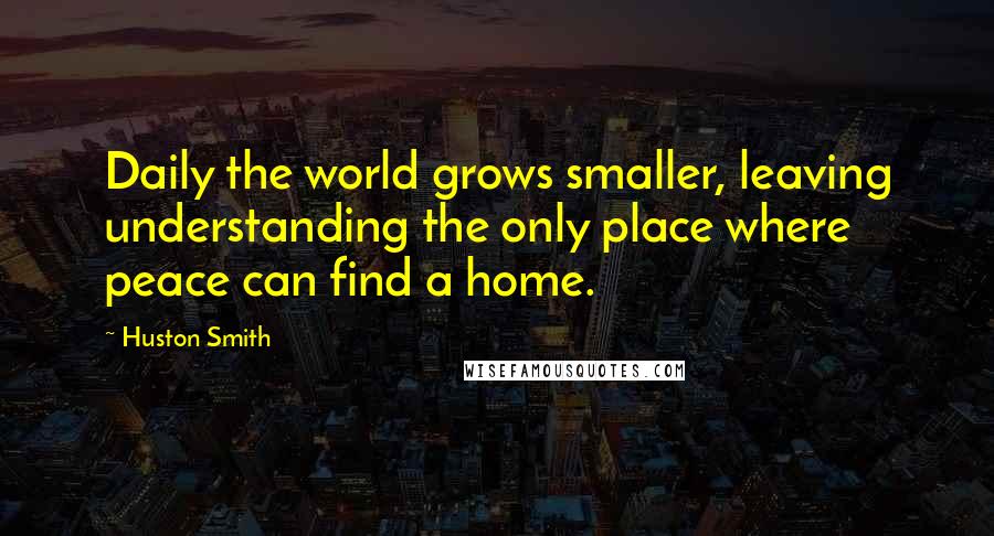 Huston Smith Quotes: Daily the world grows smaller, leaving understanding the only place where peace can find a home.