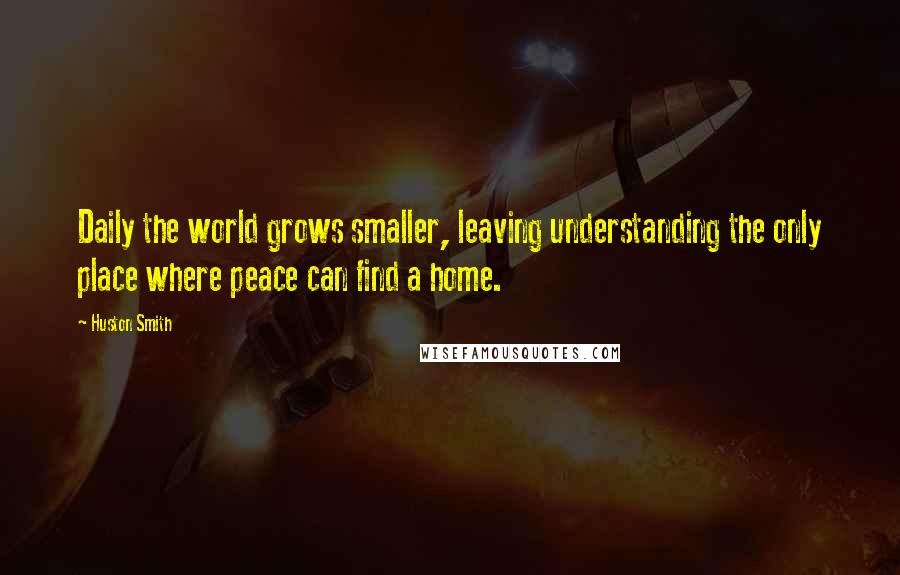 Huston Smith Quotes: Daily the world grows smaller, leaving understanding the only place where peace can find a home.